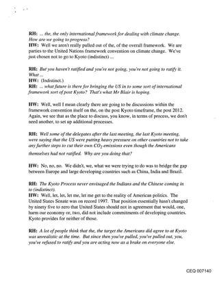 RH: ... the, the only international framework for dealing with climate change.
 How are we going to progress?
 HW: Well we aren’t really pulled out of the, of the overall framework. We are
 parties to the United Nations framework convention on climate change. We’ve
just chosen not to go to Kyoto (indistinct) ...

 RH: But you haven’t ratified and you’re not going, you’re not going to ratif-y it.
 What...
 HW: (Indistinct.)
 RH: ... what future is therefor bringing the US in to some sort of international
framework sort of post Kyoto ? That’s what Mr Blair is hoping.

HW: Well, well I mean clearly there are going to be discussions within the
framework convention itself on the, on the post Kyoto timeframe, the post 2012.
Again, we see that as the place to discuss, you know, in terms of process, we don’t
need another, to set up additional processes.

RH: Well some of the delegates after the last meeting, the last Kyoto meeting,
were saying that the US were putting heavy pressure on other countries not to take
any further steps to cut their own CO2 emissions even though the Americans
themselves had not ratified. Why are you doing that?

HW: No, no, no. We didn’t, we, what we were trying to do was to bridge the gap
between Europe and large developing countries such as China, India and Brazil.

RH: The Kyoto Process never envisaged the Indians and the Chinese coming in
to (indistinct).
HW: Well, let, let, let me, let me get to the reality of American politics. The
United States Senate was on record 1997. That position essentially hasn’t changed
by ninety five to zero that United States should not in agreement that would, one,
harm our economy or, two, did not include commitments of developing countries.
Kyoto provides for neither of those.

RH: A lot of people think that the, the target the Americans did agree to at Kyoto
was unrealistic at the time. But since then you’ve pulled, you’ve pulled out, you,
you’ve refused to ratify and you are acting now as a brake on everyone else.




                                                                                      CEQ 007140
 