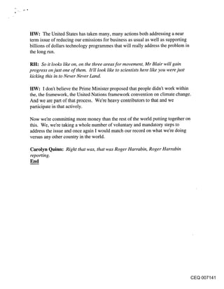 ttW: The United States has taken many, many actions both addressing a near
term issue of reducing our emissions for business as usual as well as supporting
billions of dollars technology programmes that will really address the problem in
the long run.

RH: So it looks like on, on the three areas for movement, Mr Blair will gain
progress on just one of them. It’ll look like to scientists here like you were just
kicking this in to Never Never Land.

HW: I don’t believe the Prime Minister proposed that people didn’t work within
the, the framework, the United Nations framework convention on climate change.
And we are part of that process. We’re heavy contributors to that and we
participate in that actively.

Now we’re committing more money than the rest of the world putting together on
this. We, we’re taking a whole number of voluntary and mandatory steps to
address the issue and once again I would match our record on what we’re doing
versus any other country in the world.

Carolyn Quinn: Right that was, that was Roger Harrabin, Roger Harrabin
reporting.
End




                                                                                      CEQ 007141
 
