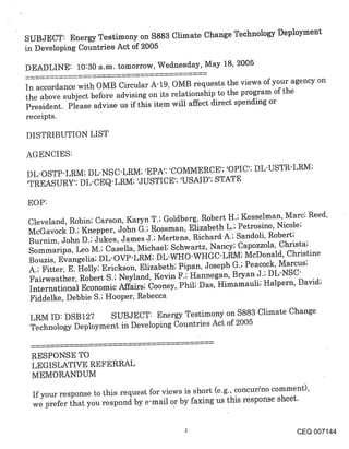 SUBJECT: Energy Testimony on $883 Climate Change Technology Deployment
in Developing Countries Act of 2005

DEADLINE: 10:30 a.m. tomorrow, Wednesday, May 18, 2005

In accordance with OMB Circular A-19, OMB requests the views of your agency on
the above subject before advising on its relationship to the program of the
President. Please advise us if this item will affect direct spending or
receipts.

DISTRIBUTION LIST

AGENCIES:

DL-OSTP-LRM; DL-NSC-LRM; ’EPA’; ’COMMERCE’; ’OPIC’; DL-USTR-LRM;
’TREASURY’; DL-CEQ-LRM; ’JUSTICE’; ’USAID’; STATE

EOP:
Cleveland, Robin; Carson, Karyn T.; Goldberg, Robert H.; Kesselman, Marc; Reed,
McGavock D.; Knepper, John G.; Rossman, Elizabeth L.; Petrosino, Nicole;
Burnim, John D.; Jukes, James J.; Mert’ens, Richard A.; Sandoli, Robert;
Sommaripa, Leo M.; Casella, Michael; Schwartz, Nancy; Capozzola, Christa;
Bouzis, Evangelia; DL-OVP-LRM; DL-WHO-WHGC-LRM; McDonald, Christine
A.; Fitter, E. Holly; Erickson, Elizabeth; Pipan, Joseph G.; Peacock, Marcus;
Fairweather, Robert S.; Neyland, Kevin F.; Hannegan, Bryan J.; DL-NSC-
International Economic Affairs; Cooney, Phil; Das, Himamauli; Halpern, David;
Fiddelke, Debbie S.; Hooper, Rebecca

 LRM ID: DSB127 SUBJECT: Energy Testimony on $883 Climate Change
 Technology Deployment in Developing Countries Act of 2005


 RESPONSE TO
 LEGISLATIVE REFERRAL
 MEMORANDUM

  If your response to this request for views is short (e.g., concur/no comment),
  we prefer that you respond by e-mail or by faxing us this response sheet.


                                                                          CEQ 007144
 