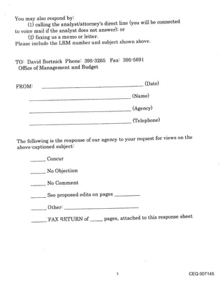 You may also respond by:
      (1) calling the analyst/attorney’s direct line (you will be connected
to voice mail if the analyst does not answer); or
      (2) faxing us a memo or letter.
Please include the LRM number and subject shown above.


TO: David Bortnick Phone: 395-3265 Fax: 395-5691
 Office of Management and Budget

                                                          (Date)
FROM:
                                                    (Name)

                                                    (Agency)

                                                     (Telephone)



The following is the response of our agency to your request for views on the
above-captioned subject:

              Concur

              No Objection

              No Comment

              See proposed edits on pages

              Other:

              FA~ RETURN of             pages, attached to this response sheet




                                                                              CEQ 007145
 