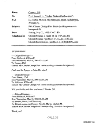 Cooney, Phil
                   Peel, Kenneth L.; "Harlan Watson@¥ahoo.com";
                   St. Martin, Michele M.; Hannegan, BrTan J.; Holbrook,
                   William F.;
Subject:           FW: Climate Change Fact Sheets (staffing comments
                   incorporated)
Date:              Sunday, May 22, 2005 4:20:25 PM
Attachments:       Climate Change E-Fact 5-18-05 (FINAL).doc
                   Climate Change Fact Sheet (FINAL) 5-18-05.doc
                   Climate Expenditures Fact Sheet 5-18-05 (FINAL).doc



per your request
...... Original Message .....
From: Holbrook, William F.
Sent: Wednesday, May 18, 2005 10:11 AM
To: Cooney, Phil
Subject: RE: Climate Change Fact Sheets (staffing comments incorporated)

Can I send the 7-pager to Brian Mormino?

..... Original Message .....
From: Cooney, Phil
Sent: Wednesday, May 18, 2005 10:05 AM
To: Holbrook, William F.
Subject: RE: Climate Change Fact Sheets (staffing comments incorporated)

Will you finalize and then send to me? Thanks, Phil

..... Original Message .....
From: Holbrook, William F.
Sent: Wednesday, May 18, 2005 10:05 AM
To: Sherzer, David; Staff Secretary
Cc: Holand, AnnaLisa; Cooney, Phil; St. Martin, Michele M.
Subject: Re: Climate Change Fact Sheets (staffing comments incorporated)

Thank you!!



                                                                           CEQ 007150
 