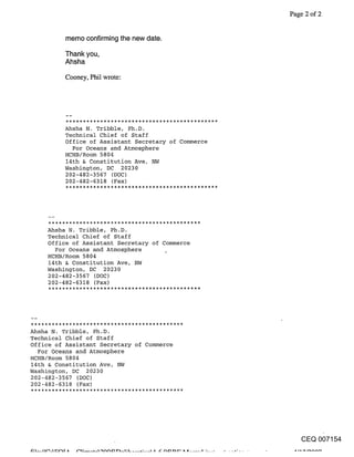 Page 2 of 2


          memo confirming the new date.

          Thank you,
          Ahsha

          Cooney, Phil wrote:




          Ahsha N. Tribble, Ph.D.
          Technical Chief of Staff
          Office of Assistant Secretary of Commerce
            For Oceans and Atmosphere
          HCHB/Room 5804
          14th & Constitution Ave, NW
          Washington, DC 20230
          202-482-3567 (DOC)
          202-482-6318 (Fax)




     Ahsha N. Tribble, Ph.D.
     Technical Chief of Staff
     Office of Assistant Secretary of Commerce
       For Oceans and Atmosphere      0
     HCHB/Room 5804
     14th & Constitution Ave, NW
     Washington, DC 20230
     202-482-3567 (DOC)
     202-482-6318 (Fax)




Ahsha N. Tribble, Ph.D.
Technical Chief of Staff
Office of Assistant Secretary of Commerce
  For Oceans and Atmosphere
HCHB/Room 5804
14th & Constitution Ave, NW
Washington, DC 20230
202-482-3567 (DOC)
202-482-6318 (Fax)




                                                         CEQ 007154
 