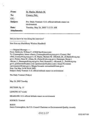 From:              St. Martin, Michele M.
To:                Cooney, Phil;
CC:
Subject:           Fw: Daily Yomiuri: U.S. official defends stance on
                   environment
Date:              Tuesday, May 24, 2005 7:13:31 AM
Attachments:


Did you know he was doing this interview?

Sent from my BlackBerry Wireless Handheld

......Original Message .....
From: Holbrook, William F. <CEQClips @msn.com>
To: Connaughton, James <James_Connaughton @ ceq.eop.gov>; Cooney, Phil
<Phil_Cooney @ ceq.eop.gov>; St. Martin, Michele M. <Michele_M._St.Martin @ ceq.eop.
gov>; Perino, Dana M. <Dana M. Perino@who.eop.gov>; Hannegan, Bryan J.
<Bryan J. Hannegan@ceq.eop.gov>; Peel, Kenneth L. <Kenneth L. Peel@ceq.eop.
gov>; peelertroute @yahoo.corn <peelenroute @ yahoo.corn>; Susan Povenmire
<povenmiresl @ state.gov>; Megan Sowards <sowardsml @ state.gov>
Sent: Tue May 24 06:36:44 2005
Subject: Daily Yomiuri: U.S. official defends stance on environment

The Daily Yomiuri (Tokyo)


May 24, 2005 Tuesday

SECTION: Pg. 13

LENGTH: 817 words

HEADLINE: U.S. official defends stance on environment

SOURCE: Yomiuri

BODY:
James Connaughton, the U.S. Council Chairman on Environmental Quality, recently


                                                                                  CEQ 007158
 
