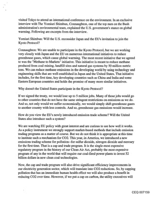 visited Tokyo to attend an international conference on the environment. In an exclusive
interview with The Yomiuri Shimbun, Connaughton, one of the top men on the Bush
administration’s environmental team, explained the U.S. government’s stance on global
warming. Following are excerpts from the interview.

Yomiuri Shimbun: Will the U.S. reconsider Japan and the EU’s invitation to join the
Kyoto Protocol?
Connaughton: We are unable to participate in the Kyoto Protocol, but we are working
very closely with Japan and the EU on numerous international initiatives to reduce
greenhouse gases, which cause global warming. The most recent initiative that we agreed
to was the "Methane to Markets" initiative. This initiative is meant to reduce methane
produced from coal mining, landfill sites and natural gas systems by 50 million metric
tons. We can reduce methane emissions in the developing world by using technology and
engineering skills that are well established in Japan and the United States. That initiative
includes, for the first time, key developing countries such as China and India and some
Eastern European countries and holds the promise of many more similar initiatives.

Why doesn’t the United States participate in the Kyoto Protocol?

If we signed the treaty, we would lose up to 5 million jobs. Many of those jobs would go
to other countries that do not have the same stringent restrictions on emissions as we do.
And so, not only would we suffer economically, we would simply shift greenhouse gases
to another country with less controls. And so, greenhouse gas emissions would increase.

How do you view the EU’s newly introduced emission trade scheme? Will the United
States also introduce such a system?

We are watching EU policy with great interest and are curious to see how well it works.
As a policy instrument we strongly support market-based methods that include emission
trading programs as a matter of course. But we do not think it is appropriate at this time
to institute such a mechanism for CO2. This year, in America, we introduced a new
emissions trading scheme for pollution--for suffur dioxide, nitrogen dioxide and mercury
for the first time. That is a cap and trade program. It is the single-most expensive
regulatory program in the history of our Clean Air Act, probably the most expensive
program of any in the world that will require our coal-fired power plants to invest 52
billion dollars in new clean coal technologies.

Now, the cap and trade program will also drive significant efficiency improvements in
our electricity generation sector, which will translate into CO2 reductions. So, by capping
pollution that has an immediate human health effect we will also produce a benefit in
reducing CO2 over time. However, if we put a cap on carbon, the utility executives will



                                                                                        CEQ 007159
 