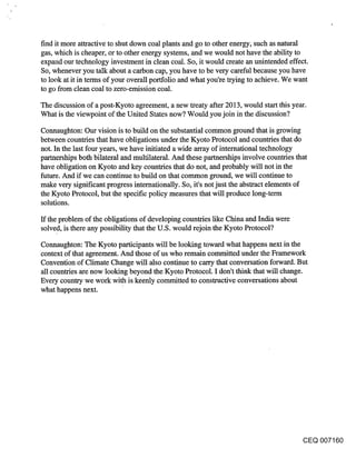 find it more attractive to shut down coal plants and go to other energy, such as natural
gas, which is cheaper, or to other energy systems, and we would not have the ability to
expand our technology investment in clean coal. So, it would create an unintended effect.
So, whenever you talk about a carbon cap, you have to be very careful because you have
to look at it in terms of your overall portfolio and what you’re trying to achieve. We want
to go from clean coal to zero-emission coal.

The discussion of a post-Kyoto agreement, a new treaty after 2013, would start this year.
What is the viewpoint of the United States now? Would you join in the discussion?

Connaughton: Our vision is to build on the substantial common ground that is growing
between countries that have obligations under the Kyoto Protocol and countries that do
not. In the last four years, we have initiated a wide array of international technology
partnerships both bilateral and multilateral. And these partnerships involve countries that
have obligation on Kyoto and key countries that do not, and probably will not in the
future. And if we can continue to build on that common ground, we will continue to
make very significant progress internationally. So, it’s not just the abstract elements of
the Kyoto Protocol, but the specific policy measures that will produce long-term
solutions.

If the problem of the obligations of developing countries like China and India were
solved, is there any possibility that the U.S. would rejoin the Kyoto Protocol?
Connaughton: The Kyoto participants will be looking toward what happens next in the
context of that agreement. And those of us who remain committed under the Framework
Convention of Climate Change will also continue to carry that conversation forward. But
all countries are now looking beyond the Kyoto Protocol. I don’t think that will change.
Every country we work with is keenly committed to constructive conversations about
what happens next.




                                                                                        CEQ 007160
 