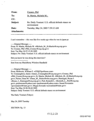 ~rom:              Coone¥, Phil
~o:                St. Martin, Michele M.;

Subject:           Re: Daily Yomiuri: U.S. official defends stance on
                   environment
Date:              Tuesday, May 24, 2005 7:39:12 AM
Attachments:


I can’t remember -- this was like five weeks ago when he was in japan pc

..... Original Message .....
From: St. Martin, Michele M. <Michele M. St.Martin@ceq.eop.gov>
To: Cooney, Phil <Phil_Cooney @ ceq.eop.gov>
Sent: Tue May 24 07:13:30 2005
Subject: Fw: Daily Yomiuri: U.S. official defends stance on environment

Did you know he was doing this interview?

Sent from my BlackBerry Wireless Handheld


..... Original Message .....
From: Holbrook, William F. <CEQClips@msn.com>
To: Connaughton, James <James_Connaughton @ ceq.eop.gov>; Cooney, Phil
<Phil_Cooney@ceq.eop.gov>; S.t. Martin, Michele M. <Michele M. St.Martin@ceq.eop.
gov>; Perino, Dana M. <Dana_M._Perino@who.eop.gov>; Hannegan, Bryan J.
<Bryan J. Hannegan@ceq.eop.gov>; Peel, Kenneth L. <Kenneth L. Peel@ceq.eop.
gov>; peelenroute@yahoo.com <peelenroute@yahoo.com>; Susan Povenmire
<povenmiresl @ state.gov>; Megan Sowards <sowardsml@ state.gov>
Sent: Tue May 24 06:36:44 2005
Subject: Daily Yomiuri: U.S. official defends stance on environment

The Daily Yomiuri (Tokyo)


May 24, 2005 Tuesday

SECTION: Pg. 13


                                                                              CEQ 007162
 