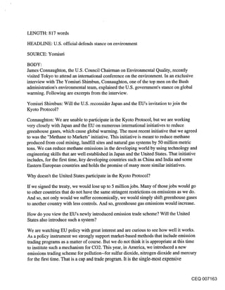 LENGTH: 817 words

HEADLINE: U.S. official defends stance on environment

SOURCE: Yomiuri

BODY:
James Connaughton, the U.S. Council Chairman on Environmental Quality, recently
visited Tokyo to attend an international conference on the environment. In an exclusive
interview with The Yomiuri Shimbun, Connaughton, one of the top men on the Bush
administration’s environmental team, explained the U.S. government’s stance on global
wanning. Following are excerpts from the interview.

Yomiuri Shimbun: Will the U.S. reconsider Japan and the EU’s invitation to join the
Kyoto Protocol?

Connaughton: We are unable to participate in the Kyoto Protocol, but we are working
very closely with Japan and the EU on numerous international initiatives to reduce
greenhouse gases, which cause global warming. The most recent initiative that we agreed
to was the "Methane to Markets" initiative. This initiative is meant to reduce methane
produced from coal mining, landfill sites and natural gas systems by 50 million metric
tons. We can reduce methane emissions in the developing world by using technology and
engineering skills that are well established in Japan and the United States. That initiative
includes, for the first time, key developing countries such as China and India and some
Eastern European countries and holds the promise of many more similar initiatives.

Why doesn’t the United States participate in the Kyoto Protocol?

ff we signed the treaty, we would lose up to 5 million jobs. Many of those jobs would go
to other countries that do not have the same stringent restrictions on emissions as we do.
And so, not only would we suffer economically, we would simply shift greenhouse gases
to another country with less controls. And so, greenhouse gas emissions would increase.

How do you view the EU’s newly introduced emission trade scheme? Will the United
States also introduce such a system?

We are watching EU policy with great interest and are curious to see how well it works.
As a policy instrument we strongly support market-based methods that include emission
trading programs as a matter of course. But we do not think it is appropriate at this time
to institute such a mechanism for CO2. This year, in America, we introduced a new
emissions trading scheme for pollution--for sulfiar dioxide, nitrogen dioxide and mercury
for the first time. That is a cap and trade program. It is the single-most expensive


                                                                                       CEQ 007163
 
