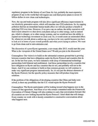 regulatory program in the history of our Clean Air Act, probably the most expensive
program of any in the world that will require our coal-fired power plants to invest 52
billion dollars in new clean coal technologies.

Now, the cap and trade program will also drive significant efficiency improvements in
our electricity generation sector, which will translate into CO2 reductions. So, by capping
pollution that has an immediate human health effect we will also produce a benefit in
reducing CO2 over time. However, if we put a cap on carbon, the utility executives will
find it more attractive to shut down coal plants and go to other energy, such as natural
gas, which is cheaper, or to other energy systems, and we would not have the ability to
expand our technology investment in clean coal. So, it would create an unintended effect.
So, whenever you talk about a carbon cap, you have to be very careful because you have
to look at it in terms of your overall portfolio and what you’re trying to achieve. We want
to go from clean coal to zero-emission coal.

The discussion of a post-Kyoto agreement, a new treaty after 2013, would start this year.
What is the viewpoint of the United States now? Would you join in the discussion?

Connaughton: Our vision is to build on the substantial common ground that is growing
between countries that have obligations under the Kyoto Protocol and countries that do
not. In the last four years, we have initiated a wide array of international technology
partnerships both bilateral and multilateral. And these partnerships involve countries that
have obligation on Kyoto and key countries that do not, and probably will not in the
future. And if we can continue to build on that common ground, we will continue to
make very significant progress internationally. So, it’s not just the abstract elements of
the Kyoto Protocol, but the specific policy measures that will produce long-term
solutions.

ff the problem of the obligations.of developing countries like China and India were
solved, is there any possibility that the U.S. would rejoin the Kyoto Protocol?

Connaughton: The Kyoto participants will be looking toward what happens next in the
context of that agreement. And those of us who remain committed under the Framework
Convention of Climate Change will also continue to carry that conversation forward. But
all countries are now looking beyond the Kyoto Protocol. I don’t think that will change.
Every country we work with is keenly committed to constructive conversations about
what happens next.




                                                                                         CEQ 007164
 