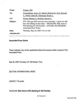 Cooney, Phil
                  Connau~hton, James; St. Martin, Michele M.; Peel, Kenneth
                  L.; Perino, Dana M.; Hanne~an, Bryan J.;
CC:               Strong, Martina A.; Bedsole, Dayna C.;
Subject:          FYI: This guy DID write his story yesterday - I guess we still
                  have Jim talking to him today -- HEADLINE: Blair Aims to
                  Win Backing for G8 Priorities -- BYLINE: ED JOHNSON;
                  Associated Press Writer
Date:             Thursday, May 26, 2005 7:21:14 AM
Attachments:


Associated Press Online



These materials may not be republished without the express written consent of The
Associated Press



May 26, 2005 Thursday 4:21 AM Eastern Time



SECTION: INTERNATIONAL NEWS



LENGTH: 718 words



HEADLINE: Blair Aims to Win Backing for G8 Priorities


                                                                               CEQ 007166
 