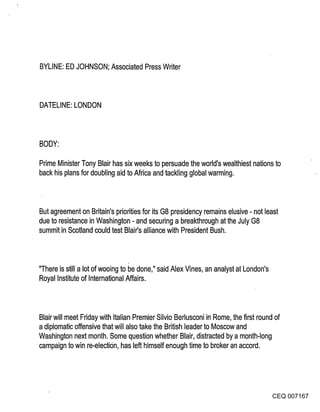 BYLINE: ED JOHNSON; Associated Press Writer



DATELINE: LONDON



BODY:

Prime Minister Tony Blair has six weeks to Persuade the world’s wealthiest nations to
back his plans for doubling aid to Africa and tackling global warming.



But agreement on Britain’s priorities for its G8 presidency remains elusive - not least
due to resistance in Washington - and securing a breakthrough at the July G8
summit in Scotland could test Blair’s alliance with President Bush.



"There is still a lot of wooing to be done," said Alex Vines, an analyst at London’s
Royal Institute of International Affairs.



Blair will meet Friday with Italian Premier Silvio Berlusconi in Rome, the first round of
a diplomatic offensive that will also take the British leader to Moscow and
Washington next month. Some question whether Blair, distracted by a month-long
campaign to win re-electi0n, has left himself enough time to broker an accord.




                                                                                    CEQ 007167
 