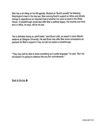 Blair has a lot riding on his G8 agenda. Mocked as "Bush’s poodle" for following
Washington’s lead in the Iraq war, Blair winning Bush’s support on Africa and climate
change is regarded as an important test of whether his voice is heard in the White
House. A breakthrough would also offer Blair a political legacy. His recently won third
term in office, he says, will be his last.



"He is definitely facing an uphill battle," said Stuart Leith, an expert in trans-Atlantic
relations at Glasgow University. He said Bush may offer Blair some concessions as
payback for Blair’s support in Iraq, but did not expect a breakthrough.



"They may well be able to dress something up in polite language," he said. "But I do
not expect it is going to coalesce into any firm commitments."




Back to the top ~




                                                                                       CEQ 007170
 