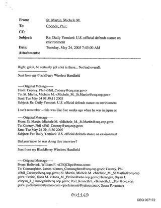 From:                St. Martin, Michele M.
 To:                  Cooney, Phil;
 CC:
 Subject:             Re: Daily Yomiuri: U.S. official defends stance on
                      environment
Date:                 Tuesday, MaY 24, 2005 7:43:00 AM
Attachments:


Right, got it, he certainly got a lot in there... Not bad overall.

Sent from my BlackBerry Wireless Handheld

..... Original Message .....
From: Cooney, Phil <Phil_Cooney @ ceq.eop.gov>
To: St. Martin, Michele M. <Michele_M._St.Martin@ceq.eop.gov>
Sent: Tue May 24 07:39:11 2005
Subject: Re: Daily Yomiuri: U.S. official defends stance on environment

I can’t remember -- this was like five weeks ago when he was in japan pc

..... Original Message ......
From: St. Martin, Michele M. <Michele M. St.Martin@ceq.eop.gov>
To: Cooney, Phil <Phil_Cooney @ ceq.eop.gov>
Sent: Tue May 24 07:13:30 2005
Subject: Fw: Daily Yomiuri: U.S. official defends stance on environment

Did you know he was doing this interview?

Sent from my BlackBerry Wireless Handheld


..... Original Message ......
From: Holbrook, William F. <CEQClips@msn.com>
To: Connaughton, James <James_Connaughton@ceq.eop.gov>; Cooney, Phil
<Phil_Cooney@ceq.eop.gov>; St. Martin, Michele M. <Michele M. St.Martin@ceq.eop.
gov>; Perino, Dana M. <Dana_M._Perino @who.eop.gov>; Hannegan, Bryan J.
<Bryan. J. Hannegan@ceq.eop.gov>; Peel, Kenneth L. <Kenneth L. Peel@ceq.eop.
gov>; peelenroute @yahoo.com <peelerlroute@yahoo.com>; Susan Povenmire


                                                                              CEQ 007172
 