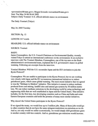 "!




     <povenmiresl@ state.gov>; Megan Sowards <sowardsml@ state.gov>
     Sent: Tue May 24 06:36:44 2005
     Subject: Daily Yomiuri: U.S. official defends stance on environment

     The Daily Yomiud (Tokyo)


     May 24, 2005 Tuesday

     SECTION: Pg. 13

     LENGTH: 817 words

     HEADLINE: U.S. official defends stance on environment

     SOURCE: Yomiuri

     BODY:
     James Connaughton, the U.S. Council Chairman on Environmental Quality, recently
     visited Tokyo to attend an international conference on the environment. In an exclusive
     interview with The Yomiuri Shimbun, Connaughton, one of the top men on the Bush
     administration’s environmental team, explained the U.S. government’s stance on global
     warming. Following are excerpts from the interview.

     Yomiuri Shimbun: Will the U.S. reconsider Japan and the EU’s invitation to join the
     Kyoto Protocol?

     Connaughton: We are unable to participate in the Kyoto Protocol, but we are working
     very closely with Japan and the EU on numerous international initiatives to reduce
     greenhouse gases, which cause global warming. The most recent inifiatve that we agreed
     to was the "Methane to Markets" initiative. This initiative is meant to reduce methane
     produced from coal mining, landfill sites and natural gas systems by 50 million metric
     tons. We can reduce methane emissions in the developing world by using technology and
     engineering skills that are well established in Japan and the United States. That initiative
     includes, for the first time, key developing countries such as China and India and some
     Eastern European countries and holds the promise of many more similar initiatives.

     Why doesn’t the United States participate in the Kyoto Protocol?

     If we signed the treaty, we would lose up to 5 million jobs. Many of those jobs would go
     to other countries that do not have the same stringent restrictions on emissions as we do.
     And so, not only would we suffer economically, we would simply shift greenhouse gases
     to another country with less controls. And so, greenhouse gas emissions would increase.


                                                                                             CEQ 007173
 