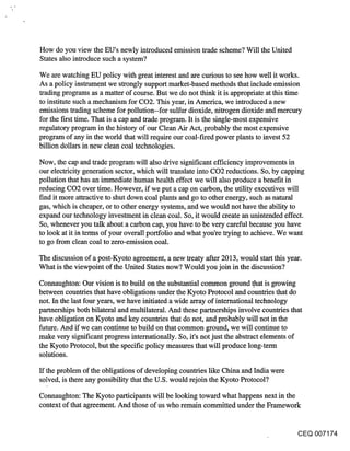 How do you view the EU’s newly introduced emission trade scheme? Will the United
States also introduce such a system?

We are watching EU policy with great interest and are curious to see how well it works.
As a policy instrument we strongly support market-based methods that include emission
trading programs as a matter of course. But we do not think it is appropriate at this time
to institute such a mechanism for CO2. This year, in America, we introduced a new
emissions trading scheme for pollution--for sulfur dioxide, nitrogen dioxide and mercury
for the first time. That is a cap and trade program. It is the single-most expensive
regulatory program in the history of our Clean Air Act, probably the most expensive
program of any in the world that will require our coal-fired power plants to invest 52
billion dollars in new clean coal technologies.

Now, the cap and trade program will also drive significant efficiency improvements in
our electricity generation sector, which will translate into CO2 reductions. So, by capping
pollution that has an immediate human health effect we will also produce a benefit in
reducing CO2 over time. However, if we put a cap on carbon, the utility executives will
find it more attractive to shut down coal plants and go to other energy, such as natural
gas, which is cheaper, or to other energy systems, and we would not have the ability to
expand our technology investment in clean coal. So, it would create an unintended effect.
So, whenever you talk about a carbon cap, you have to be very careful because you have
to look at it in terms of your overall portfolio and what you’re trying to achieve. We want
to go from clean coal to zero-emission coal.

The discussion of a post-Kyoto agreement, a new treaty after 2013, would start this year.
What is the viewpoint of the United States now? Would you join in the discussion?

Connaughton: Our vision is to build on the substantial common ground .that is growing
between countries that have obligations under the Kyoto Protocol and countries that do
not. In the last four years, we have initiated a wide array of international technology
partnerships both bilateral and multilateral. And these partnerships involve countries that
have obligation on Kyoto and key countries that do not, and probably will not in the
future. And if we can continue to build on that common ground, we will continue to
make very significant progress internationally. So, it’s not just the abstract elements of
the Kyoto Protocol, but the specific policy measures that will produce long-term
solutions.

If the problem of the obligations of developing countries like China and India were
solved, is there any possibility that the U.S. would rejoin the Kyoto Protocol?

Connaughton: The Kyoto participants will be looking toward what happens next in the
context of that agreement. And those of us who remain committed under the Framework


                                                                                       CEQ 007174
 