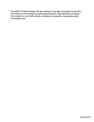 Convention of Climate Change will also continue to carry that conversation forward. But
all countries are now looking beyond the Kyoto Protocol. I don’t think that will change.
Every country we work with is keenly committed to constructive conversations about
what happens next.




                                                                                     CEQ 007175
 