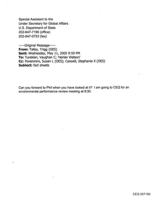 Special Assistant to the
Under Secretary for Global Affairs
U.S. Department of State
202-647-7196 (office)
202-647-0753 (fax)

..... Original Message .....
From: Talley, Trigg (OES)
Sent: Wednesday, May 11, 2005 9:59 PM
To: Turekian, Vaughan C; ’Harlan Watson’
Cc: Povenmire, Susan L (OES); Caswell, Stephanie X (OES)
Subiect: fact sheets




Can you forward to Phil when you have looked at it? I am going to CEQ for an
environmental performance review meeting at 8:30.




                                                                               CEQ 007180
 