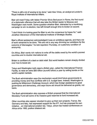 ’q’here is still a lot of wooing to be done," said Alex Vines, an analyst at London’s
Royal Institute of International Affairs.

Blair will meet Friday with Italian Premier Silvio Berlusconi in Rome, the first round
of a diplomatic offensive that will also take the British leader to Moscow and
Washington next month. Some question whether Blair, distracted by a monthlong
campaign to Win re-election, has left himself enough time to broker an accord.

"1 don’t think it is looking good for Blair to win the consensus he hopes for," said
Jonathan Stevenson of the International Institute of Strategic Studies.

Blair’s official spokesman acknowledged it was an ambitious agenda, and that a lot
of work remained to be done. "We are not in any way dimming our ambitions for the
outcome of Gleneagles," he told reporters Thursday, on customary condition of
anonymity.

On Africa, Blair wants rich nations to write off the debts owed by the world’s poorest
countries and to double international aid.

Britain is confident of a deal on debt relief. But world leaders remain sharply divided
over how to boost aid.

Tokyo and Washington both reject a British plan, called the International Finance
Facility, to raise an extra $50 billion (euro40 billion) a year by selling bonds on the
world’s capital markets.

The Bush administration says the mechanism would bind future governments to
providing money and thus conflicts with U.S. budget laws. Instead, Washington is
pushing its Millennium Challenge Account, which ties foreign assistance to good
governance and democracy, and says future aid should be delivered as grants, not
loans.

The Bush administration also opposes a British proposal that the International
Monetary Fund sell some of its massive gold reserves to fund increased aid.

Other countries also appear reluctant to give up their own projects. France, like
Germany and Italy, has expressed support for the IFF, but has proposed its own
initiative an international aviation tax. Tokyo, which has hosted conferences on
Africa since 1993, prefers bilateral aid.




                                                                                          CEQ 007183
 