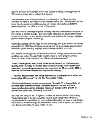 Britain’s Treasury chief Gordon Brown was upbeat Thursday, and suggested the
IFF could go ahead with or without U.S. support.

"We have persuaded a large number of countries to join us. There are other
countries we need to persuade over the next few weeks and I believe that if we can
do so then the agreement at Gleneagles will release billions of pounds to the
poorest countries," he told the House of Commons.

Blair also faces a challenge on global warming. He wants world leaders to agree on
the science of climate change _ that man-made pollutants are causing the earth’s
temperature to rise. He also wants a scientific drive to tackle the problem, including
greater research in green technology.

Washington agrees with the need for new technology. But Bush remains steadfastly
opposed to the 1997 Kyoto Protocol, which aims to cut greenhouse gas emissions
blamed for global warming, saying it would damage the U.S. economy.

U.S. officials have suggested the science on climate change remains inconclusive
and Blair said earlier this year that it would be hard to make progress unless
"America comes back into some form of international consensus."

James Connaughton, head of the White House Council on Environmental
Quality, said Thursday the United States was pursuing a whole portfolio of
measures, from cutting greenhouse gas emissions by 18 percent by 2012 to
massive research and investment in green technology.

"The areas of agreement and action are massive in comparison to where we
have policy differences," he told The Associated Press.

"Kyoto itself does not produce an outcome," he said. "It is the portfolio of
practical actions that countries undertake together that will make the
meaningful and sustained progress necessary to reduce the growth of
greenhouse gases and ultimately reverse it."

Blair has a lot riding on his G8 agenda. Mocked as "Bush’s poodle" for following
Washington’s lead in the Iraq war, Blair winning Bush’s support on Africa and
climate change is regarded as an important test of whether his voice is heard in the
White House. A breakthrough would also offer Blair a political legacy. His recently
won third term in office, he says, will be his last.




                                                                                    CEQ 007184
 
