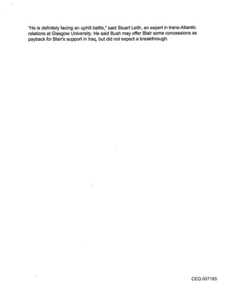 "He is definitely facing an uphill battle," said Stuart Leith, an expert in trans-Atlantic
relations at Glasgow University. He said Bush may offer Blair some concessions as
payback for Blair’s support in Iraq, but did not expect a breakthrough.




                                                                                       CEQ 007185
 
