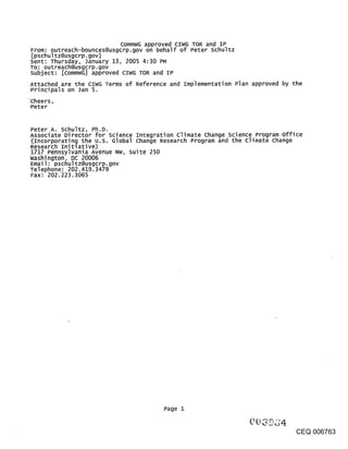 CommWG approved CIWG TOR and IP
From: outreach-bounces@usgcrp.gov on behalf of Peter schultz
[pschultz@usgcrp.gov]
Sent: Thursday, January 13, 2005 4:30 PM
To: outreach@usgcrp.gov
subject: [CommWG] approved CIWG TOR and IP
Attached are the CIWG Terms of Reference and Implementation Plan approved by the
Principals on Jan 5.
~Cheers,
 Peter


Peter Ao schultz, Ph.D.
Associate Director for science Integration climate change science Program office
(Incorporating the u.s. Global change Research Program and the Climate Change
Resear~ch Initlative)
1717 Pennsylvania Avenue NW, Suite 250
Washington, DC 20006
Email: pschultz@usgcrp.gov
Telephone: 202.419.3479
Fax: 202.223.3065




                                       Page 1


                                                                              CEQ 006763
 