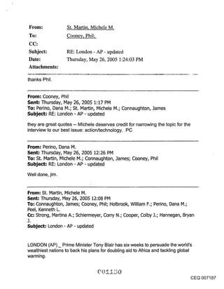 Urom:              St. Martin, Michele M.
 To:                Cooney, Phil;


 Subject:           RE: London - AP - updated
 Date:              Thursday, May 26, 2005 1:24:03 PM
 Attachments:

thanks Phil.


From: Cooney, Phil
Sent: Thursday, May 26, 2005 1:17 PM
To: Perino, Dana M.; St. Martin, Michele M.; Connaughton, .]ames
Subject: RE: London -AP - updated

they are great quotes -- Michele deserves credit for narrowing the topic for the
interview to our best issue: action/technology. PC


From: Perino, Dana M.
Sent: Thursday, May 26, 2005 12:26 PM
To: St. Martin, Michele M.; Connaughton, James; Cooney, Phil
Subject: RE: London- AP- updated

Well done, jim.


From: St. Martin, Michele M.
Sent: Thursday, May 26, 2005 12:08 PM
To: Connaughton, James; Cooney, Phil; Holbrook, William F.; Perino, Dana M.;
Peel, Kenneth L.
C(::: Strong, Martina A.; Schiermeyer, Corn/N.; Cooper, Colby J.; Hannegan, Bryan
J.
Subject: London - AP - updated


LONDON (AP) _ Prime Minister Tony Blair has six weeks to persuade the world’s
wealthiest nations to back his plans for doubling aid to Africa and tackling global
warming.



                                                                                      CEQ 007187
 