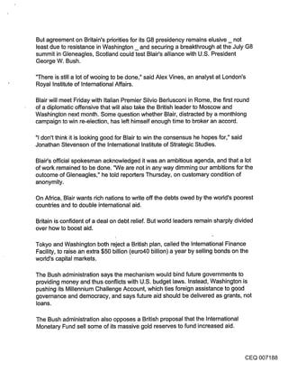 But agreement on Britain’s priorities for its G8 presidency remains elusive _ not
least due to resistance in Washington _ and securing a breakthrough at the July G8
summit in Gleneagles, Scotland could test Blair’s alliance with U.S. President
George W. Bush.

"There is still a lot of wooing to be done," said Alex Vines, an analyst at London’s
Royal Institute of International Affairs.

Blair will meet Friday with Italian Premier Silvio Berlusconi in Rome, the first round
of a diplomatic offensive that will also take the British leader to Moscow and
Washington next month. Some question whether Blair, distracted by a monthlong
campaign to win re-election, has left himself enough time to broker an accord.

"1 don’t think it is looking good for Blair to win the consensus he hopes for," said
Jonathan Stevenson of the International Institute of Strategic Studies.

Blair’s official spokesman acknowledged it was an ambitious agenda, and that a lot
of work remained to be done. "We are not in any way dimming our ambitions for the
outcome of Gleneagles," he told reporters Thursday, on customary condition of
anonymity.

On Africa, Blair wants rich nations to write off the debts owed by the world’s poorest
countries and to double international aid.

Britain is confident of a deal on debt relief. But world leaders remain sharply divided
over how to boost aid.

Tokyo and Washington both reject a British plan, called the International Finance
Facility, to raise an extra $50 billion (euro40 billion) a year by selling bonds on the
world’s capital markets.

The Bush administration says .the mechanism would bind future governments to
providing money and thus conflicts with U.S. budget laws. Instead; Washington is
pushing its Millennium Challenge Account, which ties foreign assistance to good
governance and democracy, and says future aid should be delivered as grants, not
loans.

The Bush administration also opposes a British proposal that the International
Monetary Fund sell some of its massive gold reserves to fund increased aid.



                                                                                       CEQ 007188
 