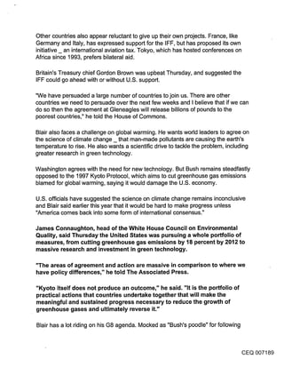 Other countries also appear reluctant to give up their own projects. France, like
Germany and Italy, has expressed support for the IFF, but has proposed its own
initiative _ an international aviation tax. Tokyo, which has hosted conferences on
Africa since 1993, prefers bilateral aid.

Britain’s Treasury chief Gordon Brown was upbeat Thursday, and suggested the
IFF could go ahead with or without U.S. support.

"We have pe[suaded a large number of countries to join us. There are other
countries we need to persuade over the next few weeks and I believe that if we can
do so then the agreement at Gleneagles will release billions of pounds to the
poorest countries," he told the House of Commons.

Blair also faces a challenge on global warming. He wants world leaders to agree on
the science of climate change _ that man-made pollutants are causing the earth’s
temperature to rise. He also wants a scientific drive to tackle the problem, including
greater research in green technology.

Washington agrees with the need for new technology. But Bush remains steadfastly
opposed to the 1997 Kyoto Protocol, which aims to cut greenhouse gas emissions
blamed for global warming, saying it would damage the U.S. economy.

U.S. officials have suggested the science on climate change remains inconclusive
and Blair said earlier this year that it would be hard to make progress unless
"America comes back into some form of international consensus."

James Connaughton, head of the White House Council on Environmental
Quality, said Thursday the United States was pursuing a whole portfolio of
measures, from cutting greenhouse gas emissions by 18 percent by 2012 to
massive research and investment in green technology.

"The areas of agreement and action are massive in comparison to where we
have policy differences," he told The Associated Press.

"Kyoto itself does not produce an outcome," he said. "It is the portfolio of
practical actions that countries undertake together that will make the
meaningful and sustained progress necessary to reduce the growth of
greenhouse gases and ultimately reverse it."

Blair has a lot riding on his G8 agenda. Mocked as "Bush’s poodle" for following



                                                                                   CEQ 007189
 