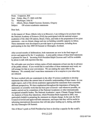 From: Colglazier, Bill
Sent: Friday, May 27, 2005 4:05 PM
To: ’Marburger, John H.’
Cc: Alberts, Bruce; Ralph Cicerone; Symmes, Gregory
Subject: G8 science academies statements

Dear Jack,

At the request of Bruce Alberts (who is in Moscow), I am writing to let you know that
the National Academy of Sciences (NAS) has participated with the national science
academies of the other G8 nations, Brazil, China, and India in the preparation of two joint
statements---one on climate change and one on building scientific capacity in Africa.
These statements were developed to provide input to governments, including those
participating in the July 2005 G8 Summit in Gleneagles, Scotland.


After several months of deliberations, both statements are now in the final stages of
review and approval by the 11 academies. A joint public release of these brief statements
is planned for June 8. Incoming NAS President Ralph Cicerone and’I will be available
by phone to talk with reporters that day.

We will make sure you have written copies of both statements at least one day in advance
of the public release. If you would like to read either of these statements next week, we
will arrange for that at your convenience. We are making the same offer to Jim
Mahoney. We certainly don’t want these statements to be a surprise to you when they
are released.

We have worked with our countei’parts in the other 10 science academies to develop
statements that reflect the current state of scientific understanding of these issues. As you
might expect, each of the eleven academies approached the statements from somewhat
different perspectives. We have emphasized throughout the importance of basing the
statements on scientific work that has been peer reviewed--and whenever possible, on
studies carried out by committees of the National Academies or other internationally
recognized scientific bodies. The National Academies’ report, Climate Change Science:
An Analysis of Some Key Questions, which President Bush requested in 2001, was
particularly helpful in preparing the statement on climate change. In the end, the NAS
Council reviewed and approved both statements, and hopes that they will be useful in
informing international discussions that will take place leading up to, during, and after
the July Gleneagles G8 Summit.

One of Bruce’s goals as NAS President has been to develop a capacity for the world’s


                                                                                         CEQ 007194
 