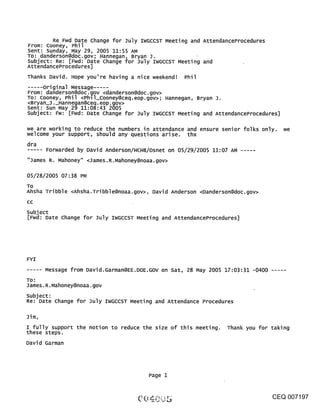 Re Fwd Date Change for July IWGCCST Meeting and AttendanceProcedures
From: Cooney, Phil
Sent: Sunday, May 29, 2005 11:55 AM
TO: danderson@doc.gov; Hannegan, Bryan J.              ¯
subject: Re: [Fwd: Date Change for July IWGCCST Meeting and
AttendanceProcedures]
Thanks David. Hope you’re having a nice weekend! Phil
     .original Message .....
From: danderson@doc.~ov <danderson@doc.gov>
To: Cooney, Phil <Phll_Cooney@ceq.eop.gov>; Hannegan, Bryan J.
<Bryan_J._Hannegan@ceq.eop.gov>
Sent: Sun May 29 11:08:43 2005
Subject: Fw: [Fwd: Date Change for July IWGCCST Meeting and AttendanceProcedures]

we are working to reduce the numbers in attendance and ensure senior folks only.we
welcome your support, should any questions arise, thx
dra
       Forwarded by David Anderson/HCHB/Osnet on 05/29/2005 11:07 AM
"James R. Mahoney" <James.R.Mahoney@noaa.gov>

05/28/2005 07:38 PM
To
Ahsha Tribble <Ahsha.Tribble@noaa.gov>, David Anderson <Danderson@doc.gov>
CC

subject
[Fwd: Date Change for July IWGCCST Meeting and AttendanceProcedures]




FYI
       Message from David.Garman@EE.DOE.GOV on Sat, 28 May 2005 17:03:31 -0400 .....
TO:
James.R.Mahoney@noaa.gov
subject:
Re: Date change for July IWGCCST Meeting and Attendance Procedures

Jim,
I fully support the notion to reduce the size of this meeting. Thank you for taking
these steps.
David Garman




                                       Page 1


                                                                                CEQ 007197
 
