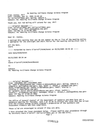 Re Meeting reclimate Change Science Program
From: Cooney, Phil
Sent: Tuesday, May 31, 2005 11:04 AM
TO: Co’Carroll@doc.gov; Boling, Edward A.
subject: Re: Meeting re:climate Change science Program
Thank you, but Ted Boling will attend for ceq. Phil
      original Message
From: CO’Carroll@doc.gov <co’Carroll@doc.gov>
To: Cooney, Phil <Phil_cooney@ceq.eop.gov>
sent: Tue May 31 11:03:08 2005
subject: Fw: Meeting re:Climate Change science Program

Dear Mr. Cooney,
I noticed this morning that you do not appear on the cc list of the meeting notice.
I apologize for the oversight and short notice for the meeting taking place June 2

All the best,
Ceara
      Forwarded by ceara O’Carroll/HCHB/Osnet on 05/31/2005 10:56 AM

Jane Dana/HCHB/Osnet

05/31/2005 09:34 AM
TO
Ceara O’Carroll/HCHB/Osnet@osnet
CC

subject
Fw: Meeting re:climate change science Program




..... original Message .....
From: JDana@DOC.GOV <JDana@DOC.GOV>
To: James.R.Mahoney@noaa.gov <James.R.Mahoney@noaa.~ov>; Boling, Edward A.
<Edward_A._Boling@ceq.eop.gov>; Rao, Neomi J. <Neom1_J._Rao@who.eop.gov>;
Ahsha.Tribble@noaa.gov <Ahsha.Tribble@noaa.gov>; sokul, Stanley S.
<stanley_S._sokul@oStpoeop.gov>
cc: Halpern, David <David_Halpern@ostp.eop.gov>; olsen, Kathie L.
<Kathie_L._Olsen@ostp.eop.gov>; Hannegan, Bryan J. <Bryan_J._Hannegan@ceq.eop.gov>
Sent: Fri May 27 17:07:13 2005
subject: Meeting re:climate Change science Program

 The office of General Counsel of the Department of Commerce and NOAA have set a
 mandatory meeting for Thursday, June 2 at 10 am to discuss the issue that has arisen
 with the climate Change science Program’s preparation of the synthesis and
 Assessment Products and FACA compliance.
 Those cc’ed are encouraged to attend if they are able.
 I have attached the issue statement below. Please confirm your attendance through
 my secretary ceara o’carroll (co’carroll@doc.gov or 202-482-4772).
                                          Page 1


                                                                              CEQ 007202
 