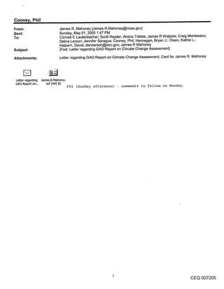 Coone~/, Phil
From:                        James R. Mahoney [James.R.Mahoney@noaa.gov]
Sent:                        Sunday, May 01, 2005 1:47 PM
To:                          Conrad C Lautenbacher; Scott Rayder; Ahsha Tribble; James R Walpole; Craig Montesano;
                             Debra Larson; Jennifer Sprague; Cooney, Phil; Hannegan, Bryan J.; Olsen, Kathie L.;
                             Halpern, David; danderson@doc.gov; James R Mahoney
Subject:                     [Fwd: Letter regarding GAO Report on Climate Change Assessment]

Attachments:                 Letter regarding GAO Report on Climate Change Assessment; Card for James R. Mahoney




Letter regarding James.R.Mahoney.
GAO Report on...    vd (,HS B)
                                    ~YI (Sunday afternoon) - comments to follow on Monday.




                                                                                                        CEQ 007205
 