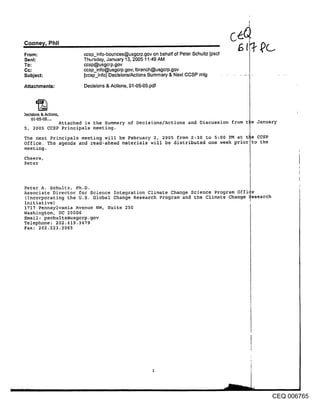 Cooney, Phil
From:                  ccsp_info-bounces@usgcrp.gov on behalf of Peter Schultz [pscl
Sent:                  Thursday, January 13, 2005 11:49 AM
To:                    ccsp@usgcrp.gov
Cc:                    ccsp_info@usgcrp.gov; Ibranch@usgcrp.gov
Subject:               [ccsp_info] Decisions/Actions Summary & Next CCSP mtg

Attachments:           Decisions & Actions, 01-05-05.pdf




)ecislons & Actions,
    01-05-05 ....
            Attached is the Summary of Decisions/Actions and Discussion from t te January
5, 2005 CCSP Principals meeting.
The next Principals meeting will be February 2, 2005 from 2:30 to 5:00 PM at t] be CCSP
Office. The agenda and read-ahead materials will be distributed one week prior to the
meeting.
Cheers,
Peter



Peter A. Schultz, Ph.D.
Associate Director for Science Integration Climate Change Science Program 0ffi
(Incorporating the U.S. Global Change Research Program and ~he Climate Change ~esearch
Initiative)
1717 Pennsylvania Avenue NW, Suite 250
Washington, DC 20006
Email: pschultz@usgcrp.gov
Telephone: 202.419.3479
Fax: 202.223.3065




                                                                                          CEQ 006765
 