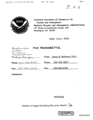 ,   06/01/05 14:24 FAX 202 432 6318    ASST. SEC. NOAA                        ~001




                                 Assistant Secretary of Commerce for
                                   Oceans and Atmosphere
                                 National Oceanic and Atmospheric Administration
                                 14th Street & Constitution Avenue, NW
                                 Washington, DC 20230



                                                  Date: June 1, 2005



                                      TRANSMITTAL


                                          From: James R. Mahoney, Ph.D.

         Phone:                            Phone: 202-482-3567

                                           Fax:      202-14.82-631_8

         Comments:




                                                      00:1.832


                     Number of pages (including this cover sheet): __~



                                                                          CEQ 007207
 
