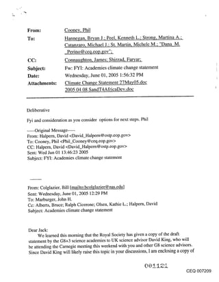 Cooney, Phil
To:                 Hanne~an, Bryan J.; Peel, Kenneth L.; Strong, Martina A.;
                    Catanzaro, Michael J.; St. Martin, Michele M.; "Dana M.
                     Perino @ ceq.eop.gov";
CC:                 Connaughton, James; Shirzad, Faryar;
Subject:            Fw: FYI: Academies climate change statement
Date:               Wednesday, June 01, 2005 1:56:32 PM
Attachments:        Climate Change Statement 27May05.doc
                    2005 04 08 SandT4AfricaDev.doc



Deliberative

Fyi and consideration as you consider options for next steps. Phil

..... Original Message .....
From: Halpern, David <David_Halpern@ostp.eop.gov>
To: Cooney, Phil <Phil_Cooney @ceq.eop.gov>
CC: Halpern, David <David_Halpern@ostp.eop.gov>
Sent: Wed Jun 01 13:46:23 2005
Subject: FYI: Academies climate change statement




From: Colglazier, Bill [mailto:bcolglazier@nas.edu]
Sent: Wednesday, June 01, 2005 12:29 PM
To: Marburger, John H.
Cc: Alberts, Bruce; Ralph Cicerone; Olsen, Kathie L.; Halpern, David
Subject: Academies climate change statement



Dear Jack:
     We learned this morning that the Royal Society has given a copy of the draft
statement by the G8+3 science academies to UK science advisor David King, who will
be attending the Carnegie meeting this weekend with you and other G8 science advisors.
 Since David King will likely raise this topic in your discussions, I am enclosing a copy of


                                                                                      CEQ 007209
 