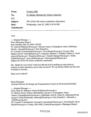 ~rom:               Cooney, Phil
To:                 St. Martin, Michele M.; Perino, Dana M.;


Subject:            FW: [Fwd: G8 science academies statements]
Date:               Wednesday, June 01, 2005 4:39:34 PM
Attachments:


more
..... Original Message .....
From: Hannegan, Bryan J.
Sent: Saturday, May 28, 2005 1:00 PM
To: ’James.R.Mahoney@noaa.gov’; Shirzad, Faryar; Connaughton, James; Marburger,
John H.; ’nelsondj2@ state.gov’; Peel, Kenneth L.
Cc: ’Conrad.C.Lautenbacher@noaa.gov’; ’Scott.Rayder@noaa.gov’; Cooney, Phil;
Halpern, David; ’watsonhl@ state.gov’; Catanzaro, Michael J.; Fiddelke, Debbie S.; ’david.
conover@hq.doe.gov’; ’Danderson@doc.gov’; ’Jennifer.Sprague@noaa.gov’; ’Ahsha.
Tribble @ noaa.gov’; ’clay. sell @ hq.doe, gov’; ’David. garman @ hq.doe.gov’
Subject: Re: [Fwd: G8 science academies statements]

Jim - thanks for your email. Could you take the lead in drafting up some points in
response to these statements, given what you know? We can discuss further and fine-tune
if needed on Tuesday.

Enjoy your weekend!


Bryan Hannegan
Associate Director for Energy and Transportation Council on Environmental Quality

..... Original Message .....
From: James R. Mahoney <James.R.Mahoney@noaa.gov>
To: Shirzad, Faryar <Faryar_Shirzad@ nsc.eop.gov>; Connaughton, James
<James_Connaughton@ceq.eop.gov>; Marburger, John H. <John H. Marburger@ostp.
eop.gov>; Paula Dobriansky <nelsondj2@ state.gov>; Peel, Kenneth L. <Kenneth_L.
_Peel@ceq.eop.gov>
CC: Conrad C Lautenbacher <Conrad.C.Lautenbacher@noaa.gov>; Scott Rayder <Scott.
Rayder@noaa.gov>; Cooney, Phil <Phil_Cooney@ceq.eop.gov>; Hannegan, Bryan J.


                                                                                    CEQ 007212
 
