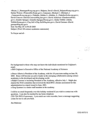 <Bryan J. Hannegan@ceq.eop.gov>; Halpem, David <David_Halpern@ostp.eop.gov>;
Harlan Watson <WatsonHL@state.gov>; Catanzaro, Michael J. <Michael_J.
_Catanzaro@ceq.eop.gov>; Fiddelke, Debbie S. <Debbie S. Fiddelke@who.eop.gov>;
David Conover <David.Conover@hq.doe.gov>; David Anderson <Danderson@doc.
gov>; Jennifer Sprague <Jennifer.Sprague@noaa.gov>; Ahsha Tribble <Ahsha.
Tribble@noaa.gov>; Clay.Sell <Clay.Sell@hq.doe.gov>; David Garman <David.
garman@hq.doe.gov>
Sent: Sat May 28 12:50:20 2005
Subject: [Fwd: G8 science academies statements]

To Faryar and all -




For background to those who may not know the individuals mentioned in Colglazer’s
email:
o Bill Colglazer is Executive Office of the National Academy of Sciences

o Bruce Alberts is President of the Academy, with his 10-year term ending on June 30,
2005. Bruce will become an active leader in the emerging collaboration among science
academies in the developed and developing world.
o Ralph Cicerone is incoming President of the Academy, effective July 1. Ralph also
chaired the NAS committee that reviewed the third IPCC climate assessment for this
administration in a report issued in June, 2001.
o Greg Symmes is a senior staff member at the academy.

I will be on email frequently over this holiday weekend if you wish to contact me with
questions. I can also be reached by my home telephone
(703-726-3955) if necessary. I you reach our voice recorder, leave a message suggesting
a time for me to call you back.

Jim Mahoney



                                                                                    CEQ 007213
 