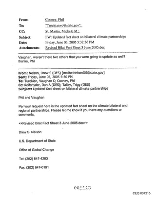 ~rom:              Cooney, Phil
To:                "Turekianvc @ state.gov";
                   St. Martin, Michele M.;
Subject:           FW: Updated fact sheet on bilateral climate partnerships
Date:              Friday, June 03, 2005 5:32:36 PM
Attachments:       Revised Bilat Fact Sheet 3 June 2005.doc

Vaughan, weren’t there two others that you were going to update as well?
thanks, Phil


From: Nelson, Drew S (OES) [mailto:NelsonDS@state.gov]
Sent: Friday, June 03, 2005 5:30 PM
To; Turekian, Vaughan C; Cooney, Phil
Cc: Reifsnyder, Dan A (OES); Talley, Trigg (OES)
Subje~-" Updated fact sheet on bilateral climate partnerships

Phil and Vaughan

Per your request here is the updated fact sheet on the climate bilateral and
regional partnerships. Please let me know if you have any questions or
comments.

<<Revised Bilat Fact Sheet 3 June 2005.doc>>

Drew S. Nelson

U.S. Department of State

Office of Global Change

Tel: (202) 647-4283

Fax: (202) 647-0191




                                                                               CEQ 007215
 