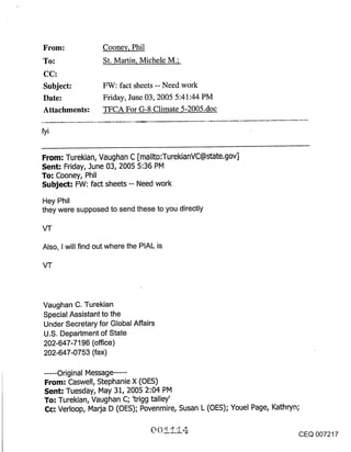 Cooney, Phil
To:                St. Martin, Michele M.;
CC:
Subject:           FW: fact sheets -- Need work
Date:              Friday, June 03, 2005 5:41:44 PM
Attachments:       TFCA For G-8 Climate 5-2005.doc

fyi


From: Turekian, Vaughan C [mailto:TurekianVC@state.gov]
Sent: Friday, June 03, 2005 5:36 PM
To: Cooney, Phil
Subject: FW: fact sheets -- Need work
Hey Phil
they were supposed to send these to you directly



Also, I will find out where the PIAL is




Vaughan C. Turekian
Special Assistant to the
Under Secretary for Global Affairs
U.S. Department of State
202-647-7196 (office)
202-647-0753 (fax)

 ..... Original Message ......
 From: Caswell, Stephanie X (OES)
 Sent: Tuesday, May 31, 2005 2:04 PM
 To: Turekian, Vaughan C; ’trigg talley’
 Cc: Verloop, Maria D (OES); Povenmire, Susan L (OES); Youel Page, Kathryn;

                                                                              CEQ 007217
 