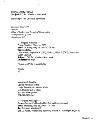 Dennis, Charity F (OES)
Subje~: RE: fact sheets -- Need work
Revised per Phil Cooney’s comments


Stephanie J Caswel 1
Director
Office of Ecology and Terrestrial Conservation
US Department of State
Washington, DC

       ...... Original Message .....
       From: Turekian, Vaughan C(G)
       Sent; Thursday, May 26, 2005 12:09 PM
       To: trigg talley
       Cc-" Caswell, Stephanie X (OES); Verloop, Maria D (OES); Povenmire,
       Susan L (OES)
       Subject: FW: fact sheets -- Need work
       Importance: High
       Please see Phil’s request below

       Thanks
       VT



       Vaughan C. Turekian
       Special Assistant to the
       Under Secretary for Global Affairs
       U.S. Department of State
       202-647-7196 (office)
       202-647-0753 (fax)

       ..... Original" Message .....
       From: Cooney, Phil [mailto:Phil_Cooney@ceq.eop.gov]
       Sent: Thursday, May 26, 2005 11:01 AM
       To; Turekian, Vaughan C
       C¢; St. Martin, Michele M.; Holbrook, William F.; Hannegan, Bryan J.;


                                                                               CEQ 007218
 