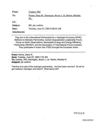 From:              Cooney, Phil
~o:                Perino, Dana M.; Hannegan, Bryan J.; St. Martin, Michele


CC:
Subject:           RE: pls confirm
Date:              Tuesday, June 07, 2005 8:08:04 AM
Attachments:

   They are in the International Partnership for a Hydrogen Economy (IPHE),
   Methane to Markets Partnership, Carbon Sequestration Leadership Forum,
    Group on Earth Observations, Renewable Energy and Energy Efficiency
   Partnership (REEEP), and the Generation IV International Forum (nuclear).
        They particpate in fusion (the ITER) throught the European Union.


From: Perino, Dana M.
Sent: Tuesday, 3une 07, 2005 7:52 AM
To: Cooney, Phil; Hannegan, Bryan 3.; St. Martin, Michele M.
Subject: pls confirm
That the uk is part of the hydrogen partnership...and the fusion one too? So we’ve
got methane, hydrogen and fusion? What about cslf?




                                                                                 CEQ 007221
 