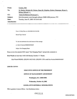 From:              Cooney, Phil
To:                St. Martin, Michele M.; Perino, Dana M.; Hopkins, Robert; Hannegan, Bryan J.;
                   Boling, Edward .9-;
CC:                "James.R.Mahone¥@noaa.gov";
Subject:           Both documents went through ordinary OMB LRM process, FYI
Date:              Tuesday, June 07, 2005 10:16:40 AM
Attachments:




             From: E. Holly Fitter on 10/16/2002 03:25:36 PM

             Record Type: Record



             To: See the distribution list at the bottom of this message

             CC: John D. Bumim/OMB/EOP@EOP


             Subject: Our Changing Planet

Please review the attached DOC report "Our Changing Planet" and provide comments to

Erin Wucht not later than 10:00 AM Monday October 17. Thanks.

      Erin Wucht PHONE: (202)395-3452 FAX: (202)395-1150 e-mail Erin Wuchte/OMB/EOP@EOP



LRM ID: EHF404

                               EXECUTIVE OFFICE OF THE PRESIDENT

                              OFFICE OF MANAGEMENT AND BUDGET

                                          Washington, D.C. 20503-0001

                                          Wednesday, October 16, 2002

                              LEGISLATIVE REFERRAL MEMORANDUM

TO: Legislative Liaison Officer - See Distribution below



                                                                                          CEQ 007223
 