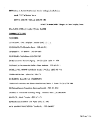 FROM: John D. Burnim (for) Assistant Director for Legislative Reference

       OMB CONTACT: Erin Wucht

      PHONE: (202)395-3452 FAX: (202)395-1150

                                          SUBJECT: COMMERCE Report on Our Changing Planet

DEADLINE: 10:00 AM Monday, October 21, 2002

DISTRIBUTION LIST

AGENCIES:

007-AGRICULTURE - Jacquelyn Chandler- (202) 720-1272

025-COMMERCE - Michael A. Levitt- (202) 482-3151

029-DEFENSE - Vie Bemson- (703) 697-1305

032-ENERGY - Ted Pulliam - (202) 586-3397

033-Environmental Protection Agency - Edward Krenik - (202) 564-5200

019-Council on Environmental Quality - David Anderson - (202) 395-3113

052-HEALTH & HUMAN SERVICES - Sondra S. Wallace - (202) 690-7773

059-INTERIOR - Jane Lyder - (202) 208-4371

061-JUSTICE - Daniel Bryant - (202) 514-2141

069-National Aeronautics and Space Administration - Charles T. Homer III- (202) 358-1948

084-National Science Foundation - Lawrence Rudolph - (703) 292-8060

095-Office of Science and Technology Policy - Maureen O’Brien - (202) 456-6098

114-STATE - Nicole Petrosino - (202) 647-1794

109-Smithsonian Institution - Nell Payne - (202) 357-2962

117 & 340-TRANSPORTATION - Tom Hedihy - (202) 366-4687




                                                                                           CEQ 007224
 
