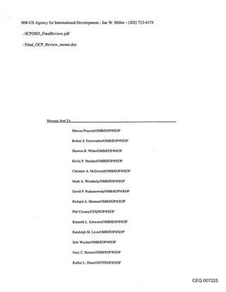 008-US Agency for International Development - Jan W. Miller - (202) 712-4174

- 0CP2003_FinalReview.pdf

- Final_OCP_Review_memo.doc




              Message Sent To:

                                 Marcus Peacock/OMB/EOP@EOP

                                 Robert S, Fairweather/OMB/EOP@EOP

                                 Sherron R. White/OMB/EOP@EOP

                                 Kevin F. Neyland/OMB/EOP@EOP

                                 Christine A. McDonald/OMB/EOP@EOP

                                 Mark A. Weatherly/OMB/EOP@EOP

                                 David P. Radzanowski/OMB/EOP@EOP

                                 Richard A. Mertens/OMB/EOP@EOP

                                 Phil Cooney/CEQ/EOP@EOP

                                 Kenneth L. Schwartz/OMB/EOP@EOP

                                 Randolph M. Lyon/OMB/EOP@EOP

                                 Erin Wuchte/OMB/EOP@EOP

                                 Gary C. Reisner/OMB/EOP@EOP

                                 Kathie L. Olsen/OSTP/EOP@EOP



                                                                               CEQ 007225
 