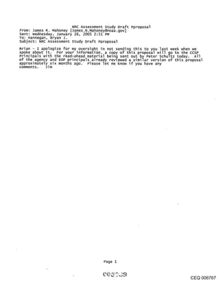 NRC Assessment study Draft Pproposal
From: James R. Mahoney [James.R.Mahoney@noaa.gov]
Sent: wednesday, January 26, 2005 2:51 PM
To: Hannegan, Bryan J.
subject: NRC Assessment Study Draft Pproposal
Brian - I apologize for my oversight in not sending this to you last week when we
spoke about it. For your information, a copy of this proposal will go to the ccsP
Principals with the read-ahead material being sent out by Peter schultz today. All
of the agency and EOP principals already revlewed a similar version of this proposal
approximately six months ago. Please let me know if you have any
comments. Jim




                                       Page 1



                                                                              CEQ 006767
 