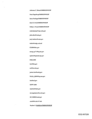 Adrienne C. Erbach/OMB/EOP@EOP

Noah Engelberg/OMB/EOP@ EOP

Jason Freihage/OMB/EOP@EOP

Janet E. Irwin/OMB/EOP@EOP

Gillian J. Foster/OMB/EOP@EOP

usdaobpaleg @ obpa.usda.gov

julie.allen@usda.gov

judy.baldwin @ usda.gov

dodlrs@osdgc.osd.mil

CLRM@doc.gov

energy.gc71 @hq.doe.gov

epalrm @ epamail.epa.gov

CEQ LRM

lrm@hhs.gov

ocl@ios.doi.gov

justice.lrm @ usdoj.gov

NASA_LRM @ hq.nasa.gov

lrm@nsf.gov

OSTP LRM

statelrm@state.gov

dot.legislation @ ost.dot.gov

GC.OMB @usaid.gov

creeld@si.edu @ inet

Stephen S. McMilIin/OMB/EOP@EOP




                                  CEQ 007226
 