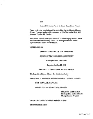 EOP

              Subject: DOC Strategic Plan for the Climate Change Science Program

Please review the attached draft Strategic Plan for the Climate Change
Science Program, and provide comments to Erin Wuchte by 10:00 AM
Monday, October 28. Thanks.

This Plan is a follow-on to your review of "Our Changing Planet", which
was sent out last Wednesday 10/16. The development of the plan is
explained in the memo attached below.

LRM ID: EHF404’

             EXECUTIVE OFFICE OF THE PRESIDENT

            OFFICE OF MANAGEMENT AND BUDGET

                      Washington, D.C. 20503-0001

                        Tuesday, October 22, 2002

            LEGISLATIVE REFERRAL MEMORANDUM

TO: Legislative Liaison Officer - See Distribution below

FROM: John D. Bumim (for) Assistant Director for Legislative Reference

      OMB CONTACT: Edn Wuchte

      PHONE: (202)395-3452 FAX: (202)395-1150

                                               SUBJECT: COMMERCE
                                               Strategic Plan for the Climate
                                               Change Science Program

DEADLINE: 10:00 AM Monday, October 28, 2002

DISTRIBUTION LIST




                                                                            CEQ 007227
 
