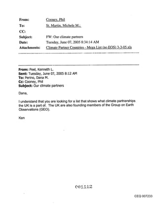 From:             Coonev, Phil
To:               St. Martin, Michele M.;


Subject:          FW: Our climate partners
Date:             Tuesday, June 07, 2005 8:34:14 AM
Attachments:      Climate Partner Countries - Mesa List (no EOS) 3-3-05.xls




From: Peel, Kenneth L.
Sent: Tuesday, June 07, 2005 8:12 AM
To: Perino, Dana M.
Cc: Cooney, Phil
Subject: Our climate partners

Dana,

I understand that you are looking for a list that shows what climate partnerships
the UK is a part of. The UK are also founding members of the Group on Earth
Observations (GEO).

Ken




                                                                                CEQ 007233
 