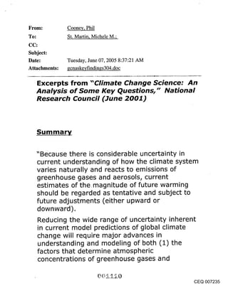 ~rom:          Cooney, Phil
~o:            St. Martin, Michele M.;


Subject:
Date:          Tuesday, June 07, 2005 8:37:21 AM
Attachments:   gcnaskeyfindin~s304.doc

      Excerpts from "Climate Change Science: An
      Analysis of Some Key Questions," National
      Research Council (June 2001)




      Summary


      "Because there is considerable uncertainty in
      current understanding of how the climate system
      varies naturally and reacts to emissions of
      greenhouse gases and aerosols, current
      estimates of the.magnitude of future warming
      should be regarded as tentative and subject to
      future adjustments (either upward or
      downward).
      Reducing the wide range of uncertainty inherent
      in current model predictions of global climate
      change will require major advances in
      understanding and modeling of both (1) the
      factors that determine atmospheric
      concentrations of greenhouse gases and


                                                        CEQ 007235
 