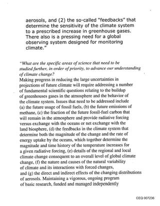aerosols, and (2) the so-called "feedbacks" that
   determine the sensitivity of the climate system
   to a prescribed increase in greenhouse gases.
   There also is a pressing need for a global
   observing system designed for monitoring
   climate."


"What are the specific areas of science that need to be
studied further, in order of priority, to advance our understanding
of climate change ?
Making progress in reducing the large uncertainties in
projections of future climate will require addressing a number
of fundamental scientific questions relating to the buildup
of greenhouses gases in the atmosphere and the behavior of
the climate system. Issues that need to be addressed include
(a) the future usage of fossil fuels, (b) the future emissions of
methane, (c) the fraction of the future fossil-fuel carbon that
will remain in the atmosphere and provide radiative forcing
versus exchange with the oceans or net exchange with the
land biosphere, (d) the feedbacks in the climate system that
determine both the magnitude of the change and the rate of
energy uptake by the oceans, which together determine the
magnitude and time history of the temperature increases for
a given radiative forcing, (e) details of the regional and local
climate change consequent to an overall level of global climate
 change, (f) the nature and causes of the natural variability
 of climate and its interactions with forced changes,
 and (g) the direct and indirect effects of the changing distributions
 of aerosols. Maintaining a vigorous, ongoing program
 of basic research, funded and managed independently

                                                                  CEQ 007236
 