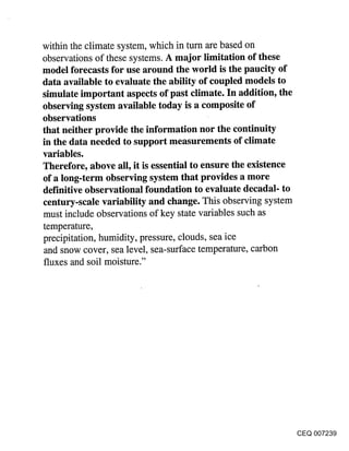 within the climate system, which in turn are based on
observations of these systems. A major limitation of these
model forecasts for use around the world is the paucity of
data available to evaluate the ability of coupled models to
simulate important aspects of past climate. In addition, the
observing system available today is a composite of
observations
that neither provide the information nor the continuity
in the data needed to support measurements of climate
variables.
Therefore, above all, it is essential to ensure the existence
of a long-term observing system that provides a more
definitive observational foundation to evaluate decadal- to
century-scale variability and change. This observing system
must include observations of key state variables such as
temperature,
precipitation, humidity, pressure, clouds, sea ice
and snow cover, sea level, sea-surface temperature, carbon
fluxes and soil moisture."




                                                                CEQ 007239
 